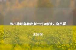 传小米明年推出新一代AI眼镜，官方暂无回应