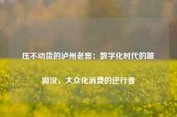 压不动货的泸州老窖：数字化时代的跛脚汉，大众化消费的逆行者