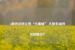 A股协议转让现“小高峰” 大股东减持另辟蹊径？